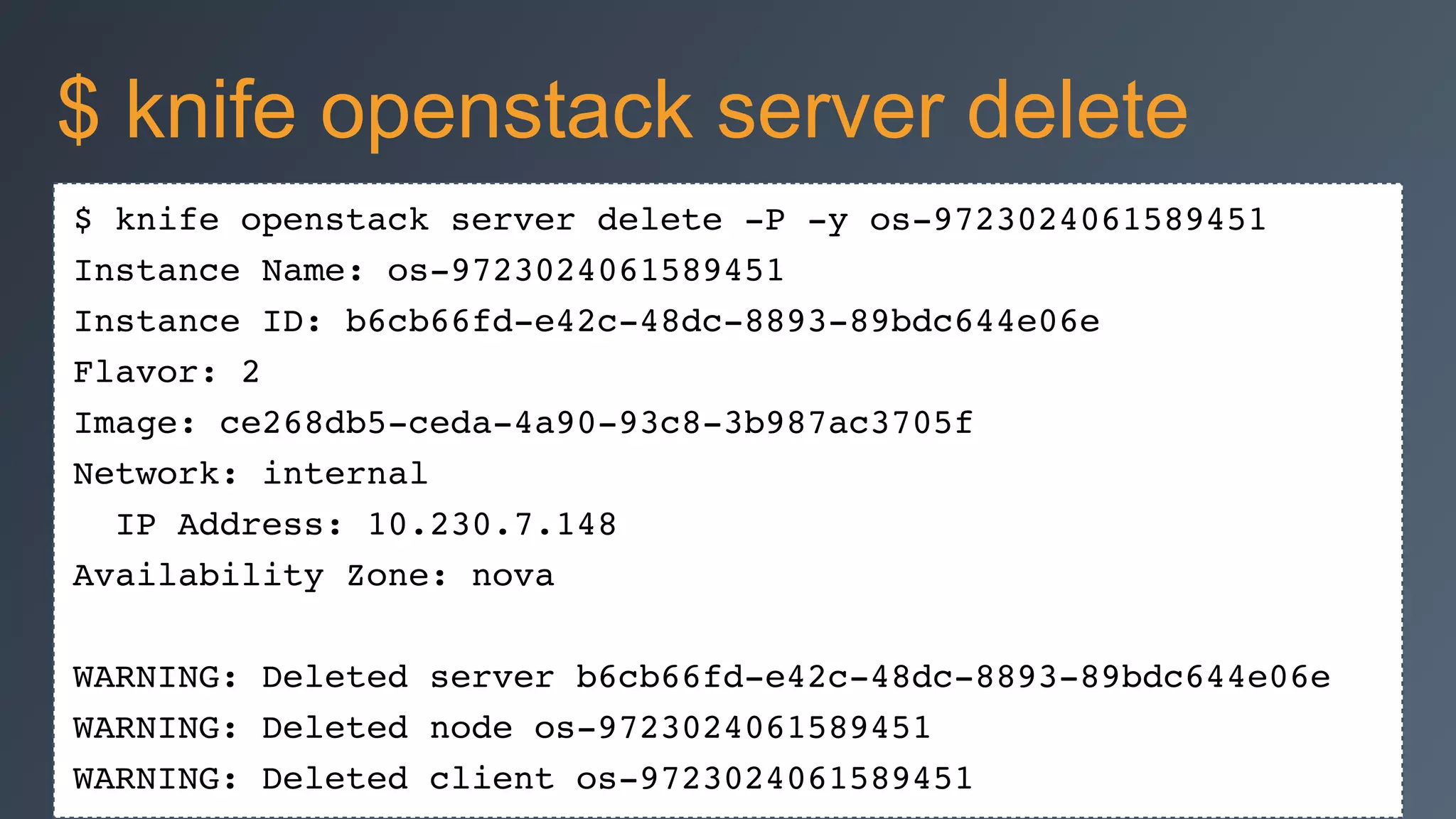 $ knife openstack server delete -P -y os-9723024061589451!
Instance Name: os-9723024061589451!
Instance ID: b6cb66fd-e42c-48dc-8893-89bdc644e06e!
Flavor: 2!
Image: ce268db5-ceda-4a90-93c8-3b987ac3705f!
Network: internal!
IP Address: 10.230.7.148!
Availability Zone: nova!
!
WARNING: Deleted server b6cb66fd-e42c-48dc-8893-89bdc644e06e!
WARNING: Deleted node os-9723024061589451!
WARNING: Deleted client os-9723024061589451
$ knife openstack server delete
 