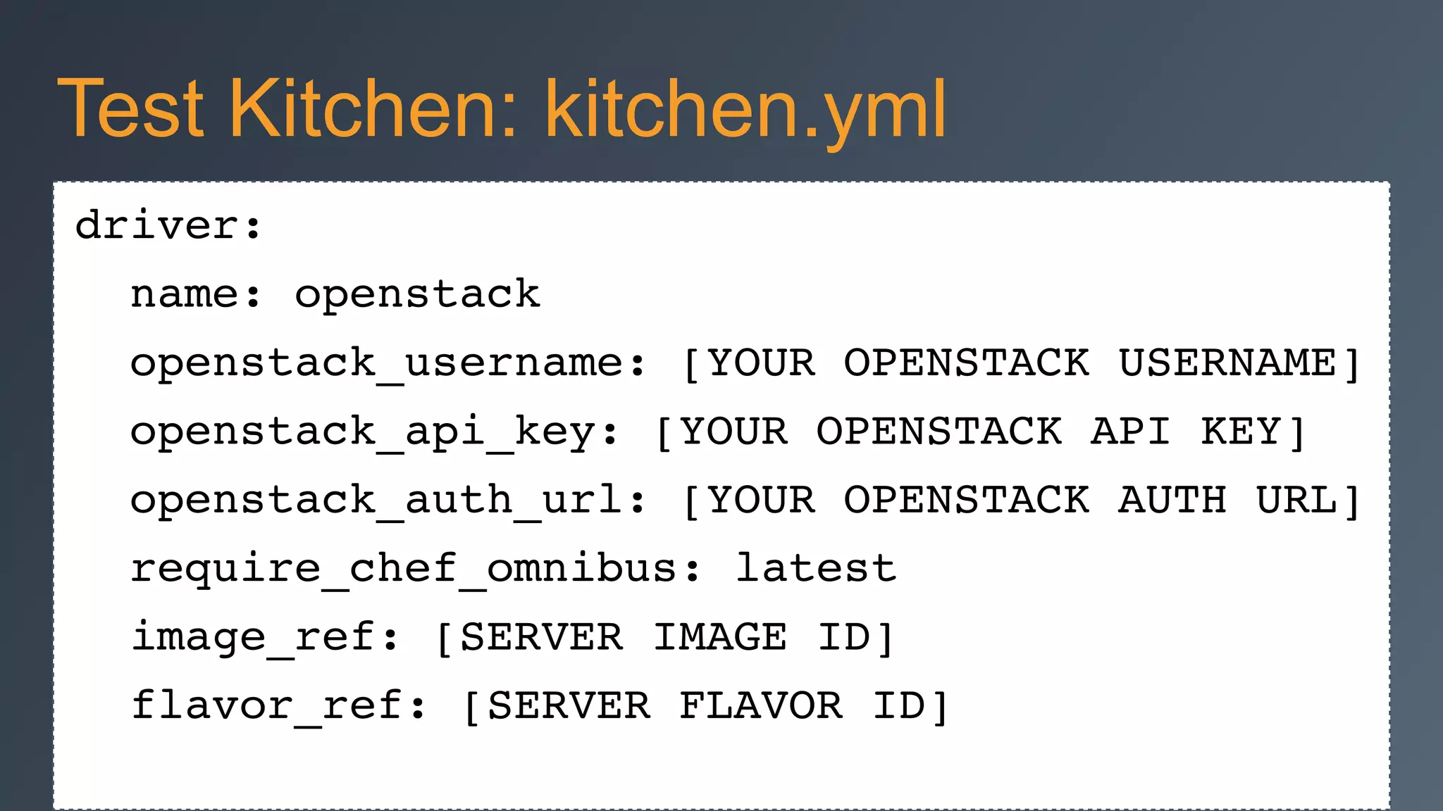 driver:!
name: openstack!
openstack_username: [YOUR OPENSTACK USERNAME]!
openstack_api_key: [YOUR OPENSTACK API KEY]!
openstack_auth_url: [YOUR OPENSTACK AUTH URL]!
require_chef_omnibus: latest!
image_ref: [SERVER IMAGE ID]!
flavor_ref: [SERVER FLAVOR ID]
Test Kitchen: kitchen.yml
 