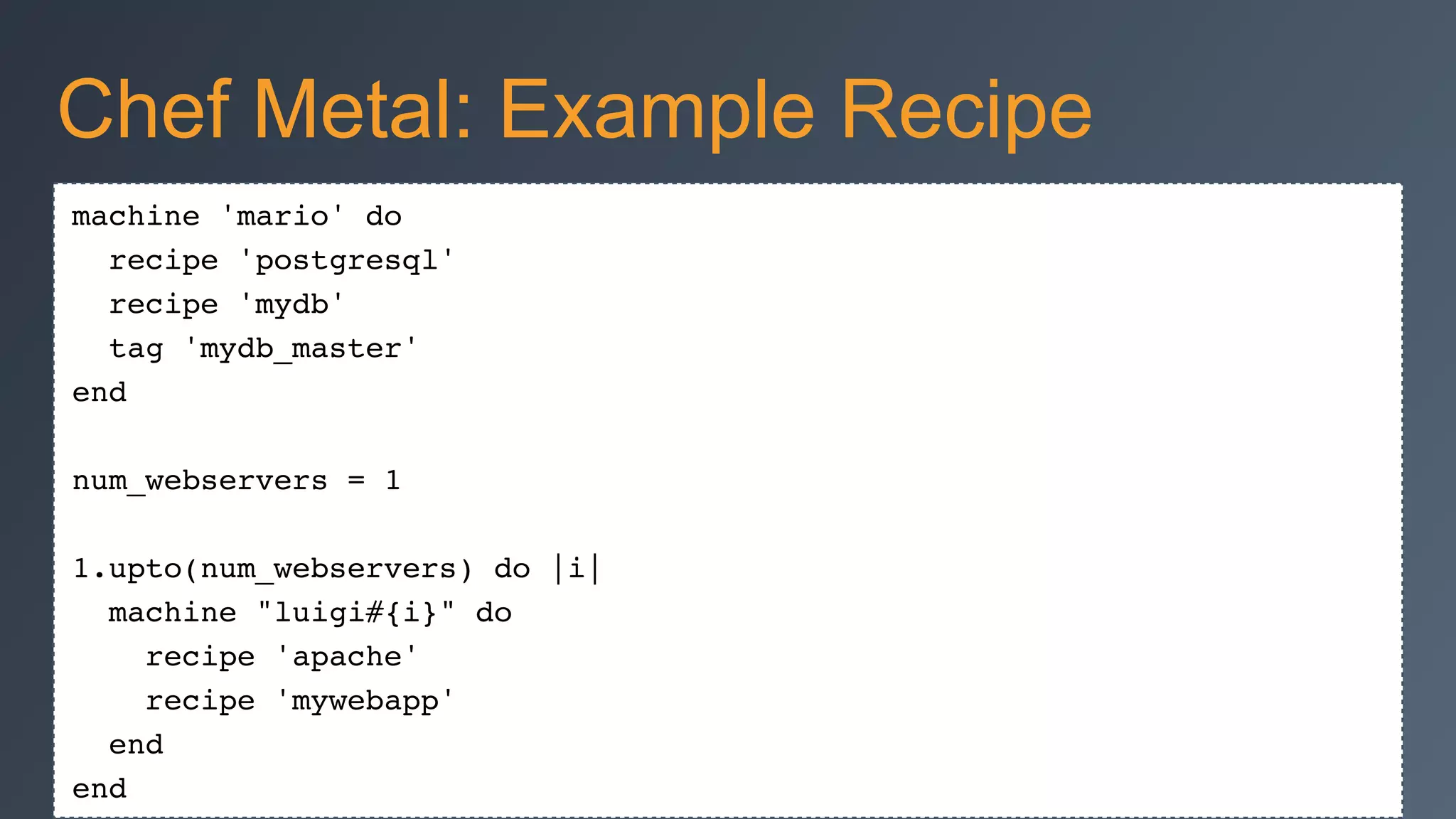 machine 'mario' do!
recipe 'postgresql'!
recipe 'mydb'!
tag 'mydb_master'!
end!
!
num_webservers = 1!
!
1.upto(num_webservers) do |i|!
machine "luigi#{i}" do!
recipe 'apache'!
recipe 'mywebapp'!
end!
end
Chef Metal: Example Recipe
 