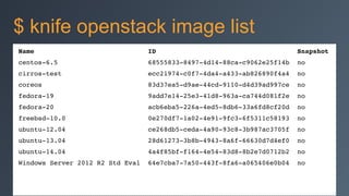 Name ID Snapshot!
centos-6.5 68555833-8497-4d14-88ca-c9062e25f14b no!
cirros-test ecc21974-c0f7-4da4-a433-ab826890f4a4 no!
coreos 83d37ea5-d9ae-44cd-9110-d4d39ad997ce no!
fedora-19 9add7e14-25e3-41d8-963a-ca744d081f2e no!
fedora-20 acb6eba5-226a-4ed5-8db6-33a6fd8cf20d no!
freebsd-10.0 0e270df7-1a02-4e91-9fc3-6f5311c58193 no!
ubuntu-12.04 ce268db5-ceda-4a90-93c8-3b987ac3705f no!
ubuntu-13.04 28d61273-3b8b-4943-8a6f-66630d7d4ef0 no!
ubuntu-14.04 4a4f85bf-f164-4e54-83d8-8b2e7d0712b2 no!
Windows Server 2012 R2 Std Eval 64e7cba7-7a50-443f-8fa6-a065406e0b04 no
$ knife openstack image list
 