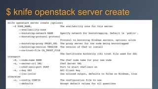 knife openstack server create (options)!
-Z ZONE_NAME, The availability zone for this server!
--availability-zone!
--bootstrap-network NAME Specify network for bootstrapping. Default is 'public'.!
--bootstrap-protocol protocol!
Protocol to bootstrap Windows servers. options: winrm!
--bootstrap-proxy PROXY_URL The proxy server for the node being bootstrapped!
--bootstrap-version VERSION The version of Chef to install!
--ca-trust-file CA_TRUST_FILE!
The Certificate Authority (CA) trust file used for SSL
transport!
-N, --node-name NAME The Chef node name for your new node!
-s, --server-url URL Chef Server URL!
--chef-zero-port PORT Port to start chef-zero on!
-k, --key KEY API Client Key!
--[no-]color Use colored output, defaults to false on Windows, true
otherwise!
-c, --config CONFIG The configuration file to use!
--defaults Accept default values for all questions!
$ knife openstack server create
 