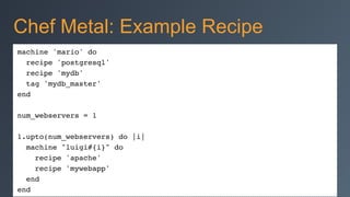 machine 'mario' do!
recipe 'postgresql'!
recipe 'mydb'!
tag 'mydb_master'!
end!
!
num_webservers = 1!
!
1.upto(num_webservers) do |i|!
machine "luigi#{i}" do!
recipe 'apache'!
recipe 'mywebapp'!
end!
end
Chef Metal: Example Recipe
 