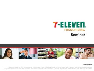 CONFIDENTIAL
Copyright © 7-Eleven Inc. 2014. All rights reserved. This information is not an offer to sell a franchise. An offer can only be made in applicable states with authorized documentation.
Our Franchise Disclosure Document (FDD) will disclose all the material facts about a 7-Eleven Franchise. 7-Eleven Inc. One Arts Plaza; 1722 Routh Street, Suite 1000; Dallas, Texas 75201.
Seminar
 