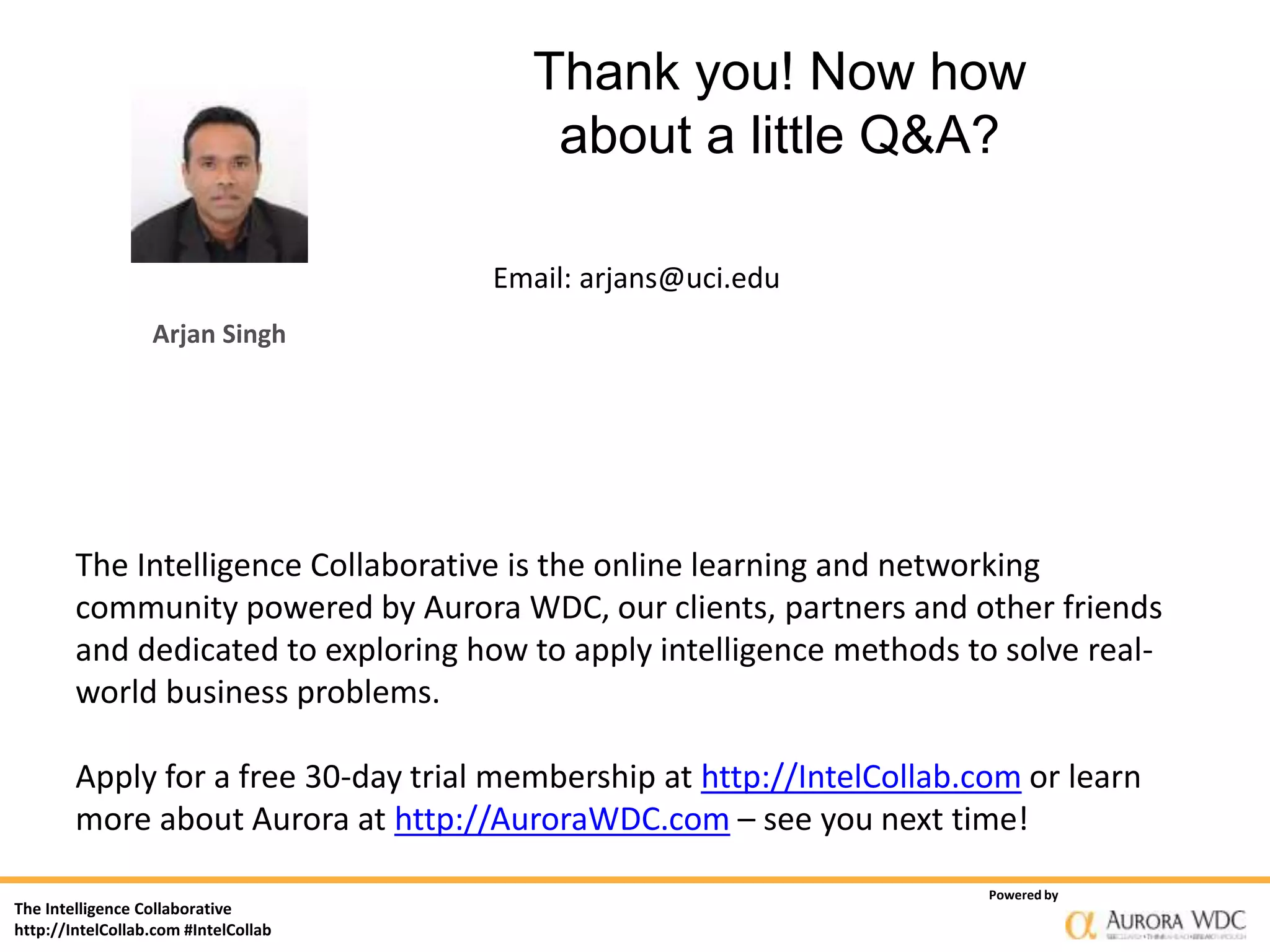 The Intelligence Collaborative
http://IntelCollab.com #IntelCollab
Powered by
Thank you! Now how
about a little Q&A?
Email: arjans@uci.edu
Arjan Singh
The Intelligence Collaborative is the online learning and networking
community powered by Aurora WDC, our clients, partners and other friends
and dedicated to exploring how to apply intelligence methods to solve real-
world business problems.
Apply for a free 30-day trial membership at http://IntelCollab.com or learn
more about Aurora at http://AuroraWDC.com – see you next time!
 