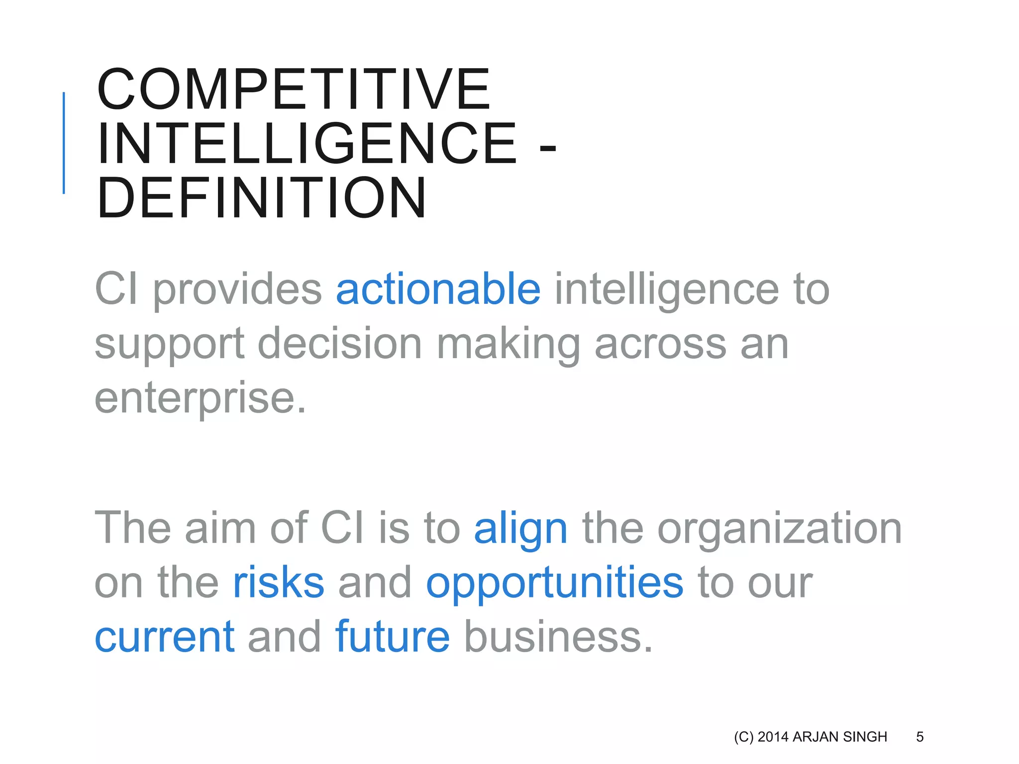 COMPETITIVE
INTELLIGENCE -
DEFINITION
CI provides actionable intelligence to
support decision making across an
enterprise.
The aim of CI is to align the organization
on the risks and opportunities to our
current and future business.
(C) 2014 ARJAN SINGH 5
 