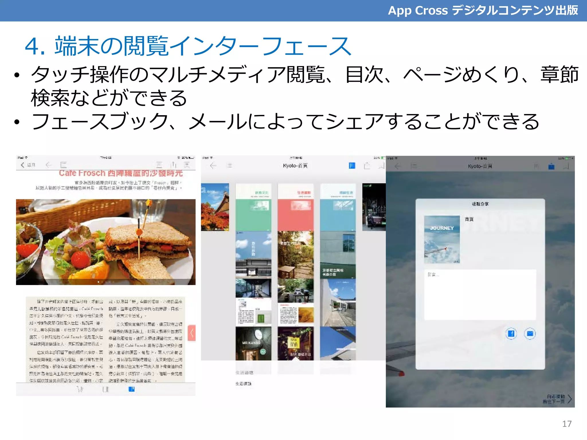 4. 端末の閲覧インターフェース
17
• タッチ操作のマルチメディア閲覧、目次、ページめくり、章節
検索などができる
• フェースブック、メールによってシェアすることができる
App Cross デジタルコンテンツ出版
17
 