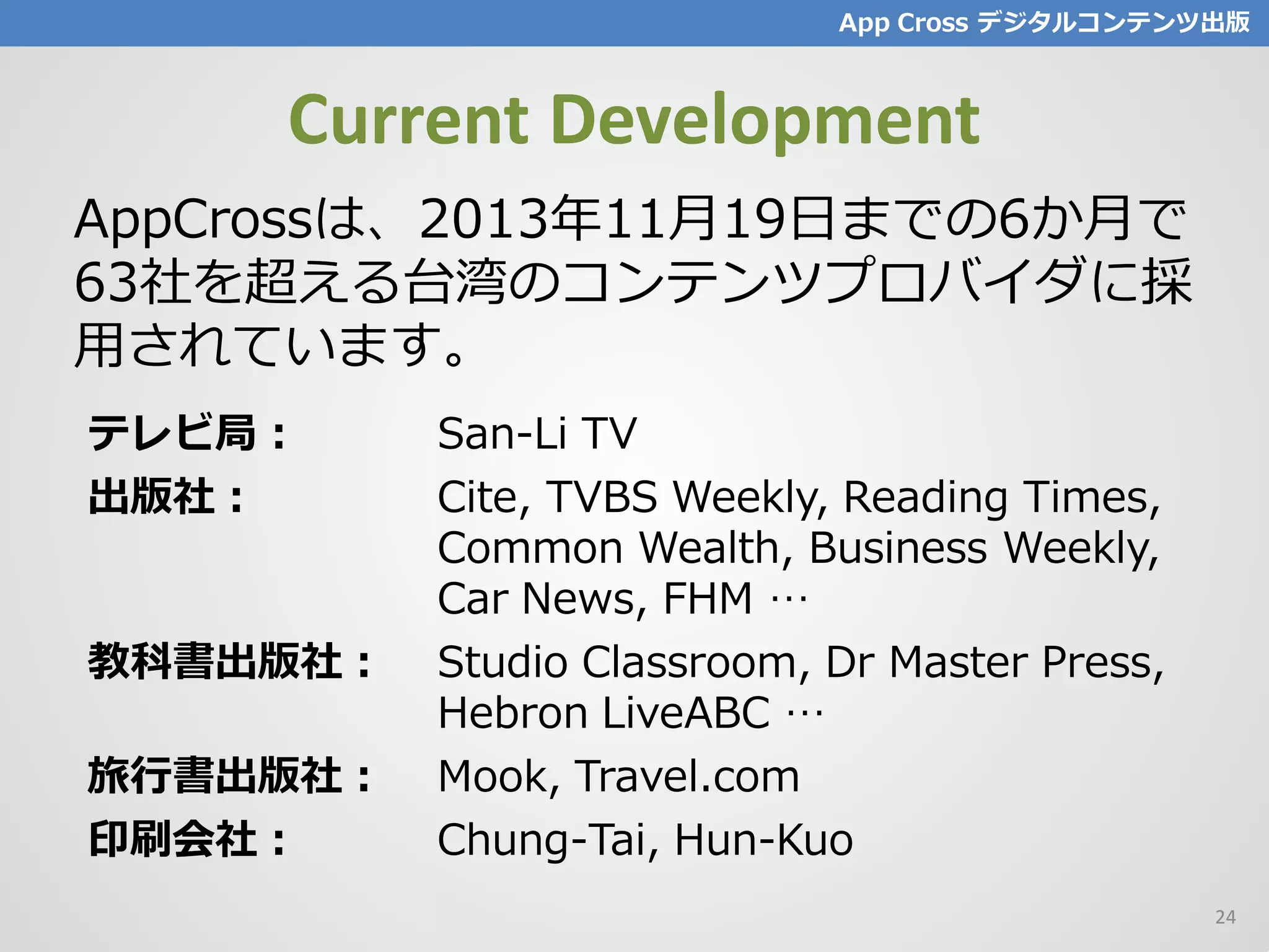 Current Development
AppCrossは、2013年11月19日までの6か月で
63社を超える台湾のコンテンツプロバイダに採
用されています。
App Cross デジタルコンテンツ出版
テレビ局： San-Li TV
出版社： Cite, TVBS Weekly, Reading Times,
Common Wealth, Business Weekly,
Car News, FHM …
教科書出版社： Studio Classroom, Dr Master Press,
Hebron LiveABC …
旅行書出版社： Mook, Travel.com
印刷会社： Chung-Tai, Hun-Kuo
24
 