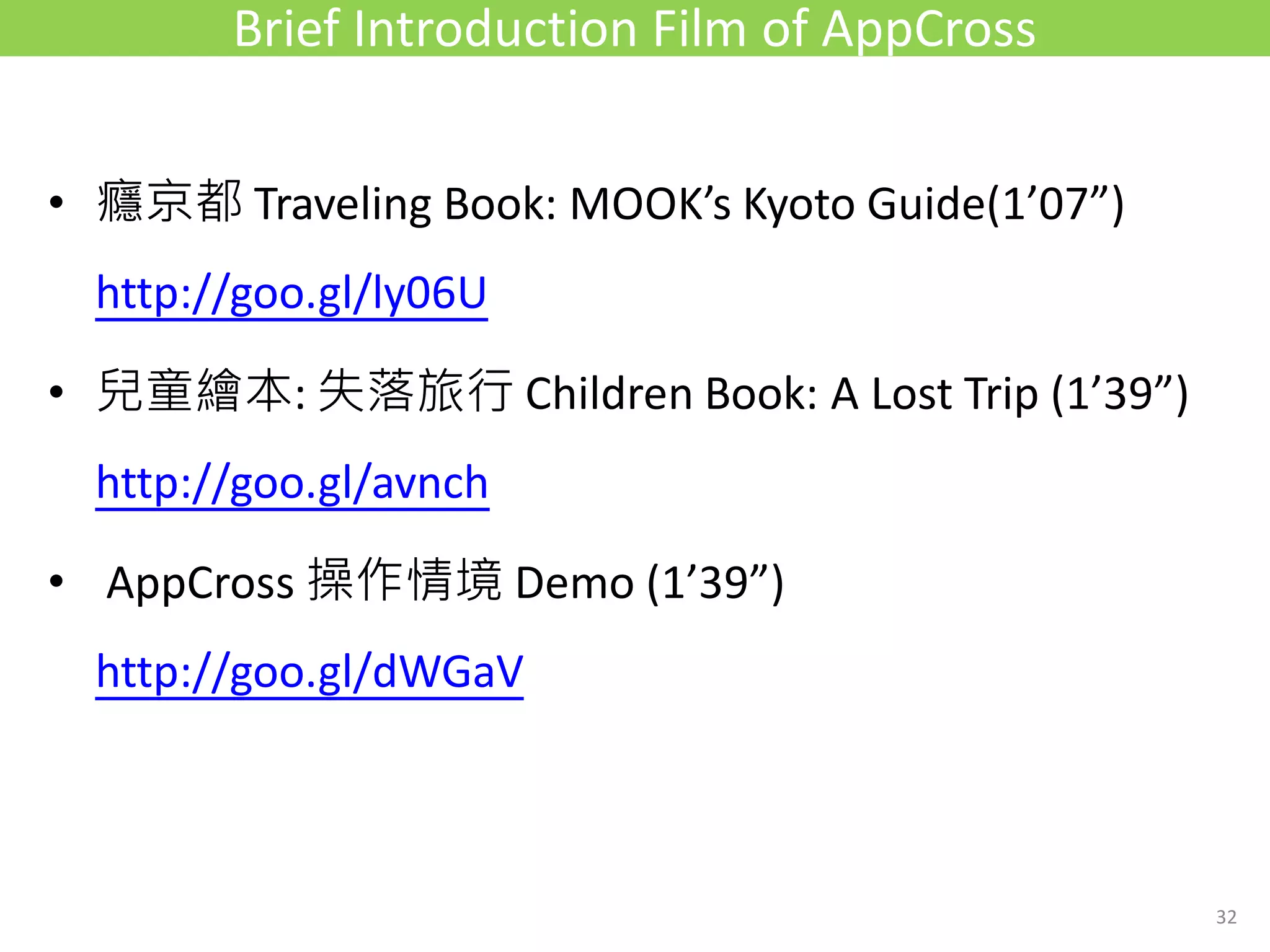 • 癮京都 Traveling Book: MOOK’s Kyoto Guide(1’07”)
http://goo.gl/ly06U
• 兒童繪本: 失落旅行 Children Book: A Lost Trip (1’39”)
http://goo.gl/avnch
• AppCross 操作情境 Demo (1’39”)
http://goo.gl/dWGaV
Brief Introduction Film of AppCross
32
 