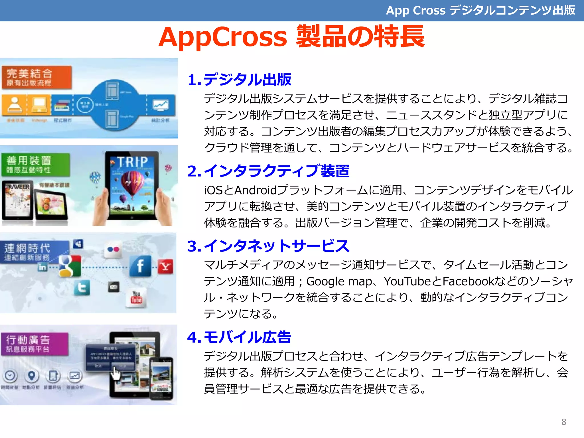AppCross 製品の特長
1.デジタル出版
デジタル出版システムサービスを提供することにより、デジタル雑誌コ
ンテンツ制作プロセスを満足させ、ニューススタンドと独立型アプリに
対応する。コンテンツ出版者の編集プロセス力アップが体験できるよう、
クラウド管理を通して、コンテンツとハードウェアサービスを統合する。
2.インタラクティブ装置
iOSとAndroidプラットフォームに適用、コンテンツデザインをモバイル
アプリに転換させ、美的コンテンツとモバイル装置のインタラクティブ
体験を融合する。出版バージョン管理で、企業の開発コストを削減。
3.インタネットサービス
マルチメディアのメッセージ通知サービスで、タイムセール活動とコン
テンツ通知に適用；Google map、YouTubeとFacebookなどのソーシャ
ル・ネットワークを統合することにより、動的なインタラクティブコン
テンツになる。
4.モバイル広告
デジタル出版プロセスと合わせ、インタラクティブ広告テンプレートを
提供する。解析システムを使うことにより、ユーザー行為を解析し、会
員管理サービスと最適な広告を提供できる。
App Cross デジタルコンテンツ出版
8
 