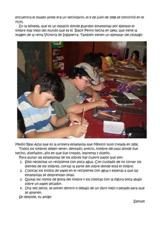 encuentra el museo antes era un vecindario, el 9 de julio de 1998 se convirtió en el
MUFI.
En la bóveda, que es un espacio donde guardan estampillas por ejemplo el
timbre más viejo del mundo que es el Black Penny hecha en 1840, que tiene la
imagen de la reina Victoria de Inglaterra. También tienen un ejemplar del Hidalgo
Medio Real Azul que es la primera estampilla que México tuvo creada en 1856.
Todos los timbres deben tener: dentado, precio, nombre del país donde fue
hecho, diseñador, año en que fue creado, imprenta y diseño.
Para quitar las estampillas de los sobres hay cuatro pasos que son:
1. Sólo necesitas un recipiente con poca agua. Con cuidado de no cortar los
dientes de los timbres, cortas la parte del sobre donde está el timbre.
2. Colocas los trozos de papel en el recipiente con agua y esperas a que las
estampillas se desprendan solas.
3. Quitas los restos de goma del timbre y los colocas con la figura boca abajo
sobre un papel secador.
4. Una vez secos, se ponen dentro o debajo de un libro viejo y pesado para que
se aplanen.
Se despide, tu amigo
Samuel
 