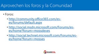 Aprovechen los foros y la Comunidad
• Foros:
• http://community.office365.com/es-
es/forums/default.aspx
• http://social.msdn.microsoft.com/Forums/es-
es/home?forum=mossdeves
• http://social.technet.microsoft.com/Forums/es-
es/home?forum=mosses
 