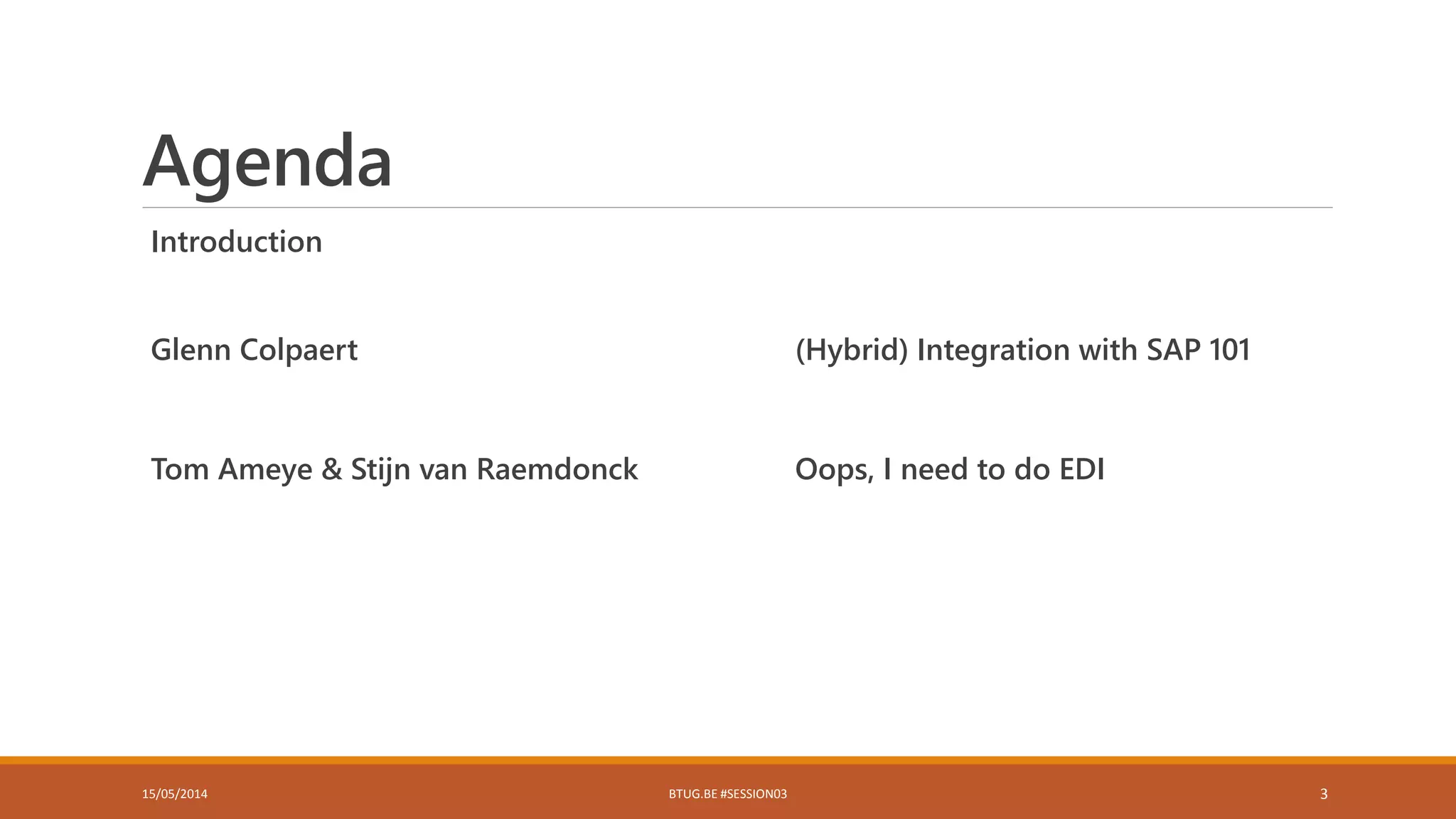 Agenda
Introduction
Glenn Colpaert (Hybrid) Integration with SAP 101
Tom Ameye & Stijn van Raemdonck Oops, I need to do EDI
15/05/2014 BTUG.BE #SESSION03 3
 