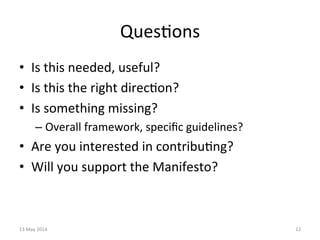 Ques&ons	
  
•  Is	
  this	
  needed,	
  useful?	
  
•  Is	
  this	
  the	
  right	
  direc&on?	
  
•  Is	
  something	
  missing?	
  
– Overall	
  framework,	
  speciﬁc	
  guidelines?	
  
•  Are	
  you	
  interested	
  in	
  contribu&ng?	
  
•  Will	
  you	
  support	
  the	
  Manifesto?	
  
13	
  May	
  2014	
   12	
  
 