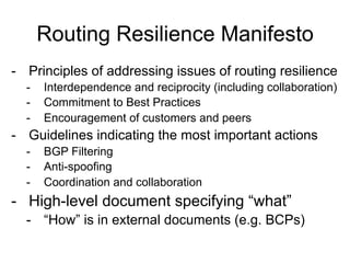 Routing Resilience Manifesto
-  Principles of addressing issues of routing resilience
-  Interdependence and reciprocity (including collaboration)
-  Commitment to Best Practices
-  Encouragement of customers and peers
-  Guidelines indicating the most important actions
-  BGP Filtering
-  Anti-spoofing
-  Coordination and collaboration
-  High-level document specifying “what”
-  “How” is in external documents (e.g. BCPs)
 