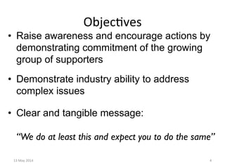 Objec&ves	
  
•  Raise awareness and encourage actions by
demonstrating commitment of the growing
group of supporters
•  Demonstrate industry ability to address
complex issues
•  Clear and tangible message:
“We do at least this and expect you to do the same”
13	
  May	
  2014	
   4	
  
 