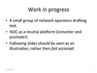 Work	
  in	
  progress	
  
•  A	
  small	
  group	
  of	
  network	
  operators	
  draZing	
  
text	
  
•  ISOC	
  as	
  a	
  neutral	
  plaorm	
  (convener	
  and	
  
promoter)	
  
•  Following	
  slides	
  should	
  be	
  seen	
  as	
  an	
  
illustra&on,	
  rather	
  then	
  fait	
  accompli	
  
	
  
13	
  May	
  2014	
   6	
  
 