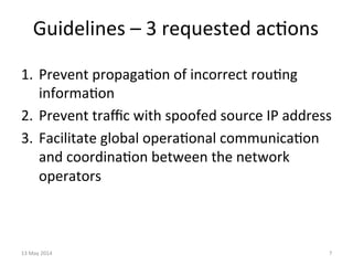 Guidelines	
  –	
  3	
  requested	
  ac&ons	
  
1.  Prevent	
  propaga&on	
  of	
  incorrect	
  rou&ng	
  
informa&on	
  	
  
2.  Prevent	
  traﬃc	
  with	
  spoofed	
  source	
  IP	
  address	
  
3.  Facilitate	
  global	
  opera&onal	
  communica&on	
  
and	
  coordina&on	
  between	
  the	
  network	
  
operators	
  
13	
  May	
  2014	
   7	
  
 