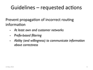 Guidelines	
  –	
  requested	
  ac&ons	
  
Prevent	
  propaga&on	
  of	
  incorrect	
  rou&ng	
  
informa&on	
  	
  
-  At least own and customer networks
-  Prefix-based filtering
-  Ability (and willingness) to communicate information
about correctness
13	
  May	
  2014	
   8	
  
 