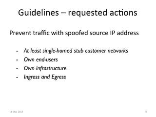 Guidelines	
  –	
  requested	
  ac&ons	
  
Prevent	
  traﬃc	
  with	
  spoofed	
  source	
  IP	
  address	
  
-  At least single-homed stub customer networks
-  Own end-users
-  Own infrastructure.
-  Ingress and Egress
13	
  May	
  2014	
   9	
  
 