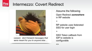 Open Redirect somewhere
in RP website
+
RP website uses federated
SSO for user login
+
SSO Token callback from
IDP to website is
configurable
=>
Assume the following
Intermezzo: Covert Redirect
Lesson: don’t forward messages that
were meant for you to anyone else…
 