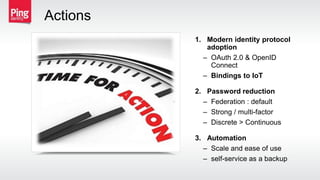 1. Modern identity protocol
adoption
– OAuth 2.0 & OpenID
Connect
– Bindings to IoT
2. Password reduction
– Federation : default
– Strong / multi-factor
– Discrete > Continuous
3. Automation
– Scale and ease of use
– self-service as a backup
Actions
 