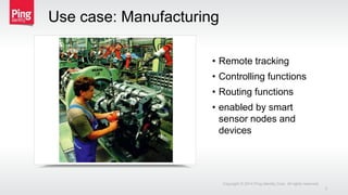 • Remote tracking
• Controlling functions
• Routing functions
• enabled by smart
sensor nodes and
devices
Use case: Manufacturing
Copyright © 2014 Ping Identity Corp. All rights reserved.
3
 