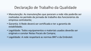 Declaração de Trabalho da Qualidade
• Manutenção: As manutenções que pararam a rede não poderão ser
realizadas no período da jornada de trabalho dos funcionários da
empresa contratante;
• Garantia: A Rede deverá ser certificada e ter a garantia de
estabilidade;
• Legalidade: Todos equipamentos e materiais usados deverão ser
originais e constar Notas Fiscais de Compra;
• Legalidade: A rede respeitará as normas BNT e da Embratel.
 