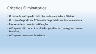 Critérios Eliminatórios:
• O prazo de entrega da rede não poderá exceder a 90 dias;
• O custo não pode ser 12% maior do previsto contando a reserva;
• Empresa deve possuir certificação;
• A Empresa não poderá ter dividas pendentes com o governo e ou
terceiros;
• A Empresa deverá ser brasileira.
 