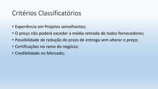 Critérios Classificatórios
• Experiência em Projetos semelhantes;
• O preço não poderá exceder a média retirada de todos fornecedores;
• Possibilidade de redução do prazo de entrega sem alterar o preço;
• Certificações no ramo do negócio;
• Credibilidade no Mercado;
 