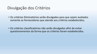 Divulgação dos Critérios
• Os critérios Eliminatórios serão divulgados para que sejam avaliados
somente os fornecedores que atende aos critérios estabelecidos;
• Os critérios classificatórios não serão divulgados afim de evitar
questionamentos da forma que os critérios foram estabelecidos.
 