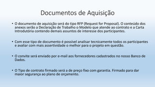 Documentos de Aquisição
• O documento de aquisição será do tipo RFP (Request for Proposal). O conteúdo dos
anexos serão a Declaração de Trabalho o Modelo que atende ao contrato e a Carta
Introdutória contendo demais assuntos de interesse dos participantes.
• Com esse tipo de documento é possível analisar tecnicamente todos os participantes
e avaliar com mais assertividade o melhor para o projeto em questão.
• O convite será enviado por e-mail aos fornecedores cadastrados no nosso Banco de
Dados.
• O Tipo de contrato firmado será a de preço fixo com garantia. Firmado para dar
maior segurança ao plano de orçamento.
 