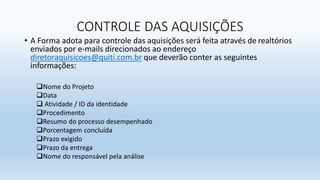 CONTROLE DAS AQUISIÇÕES
• A Forma adota para controle das aquisições será feita através de realtórios
enviados por e-mails direcionados ao endereço
diretoraquisicoes@quiti.com.br que deverão conter as seguintes
informações:
Nome do Projeto
Data
 Atividade / ID da identidade
Procedimento
Resumo do processo desempenhado
Porcentagem concluída
Prazo exigido
Prazo da entrega
Nome do responsável pela análise
 