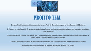 PROJETO TEIA
O Projeto Teia foi criado com intuito de construir de uma Rede de Computadores para servir a Empresa FróiSSoftwares.
O Projeto é um trabalho da Qi+Ti . Uma empresa dedicada a fornecer serviços e produtos tecnológicos com qualidade, versatilidade
e total segurança.
Nossa missão e fazer com que a tecnologia seja a favor da informação. Agregando valor, credibilidade e consistência ao negócio de
nossos clientes com máxima segurança e credibilidade.
Parceiros sempre é nosso lema. Acreditamos que um negócio é bom quando é bom para todos envolvidos nosso projeto.
Nossa Visão é nos tornar referência de Serviços Tecnológicos no Brasil e no Mundo.
 