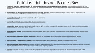 Critérios adotados nos Pacotes Buy
• A Qualidade do projeto será desempenhada por uma empresa terceirizada especializada em gestão de Qualidade: Determinado pela Diretoria que uma
empresa de fora exerça a função de auditor para realizar um trabalho mais preciso sem sofrer influência internas do projeto. Imparcialidade nas informações
presetadas;
• Desenhar Planta da Obra a ser realizada para comportar o parque de máquinas: Adotado o critério de comprar o serviço porque a empresa Qi+Ti não
possuem profissionais qualificados para realizar tal serviço de engenharia;
• Aquisição de Switches: Equipamento específico de hadware de terceiros;
• Aquisição de Servidor: Equipamento específico de Hardware de terceiros;
• Passagem dos Cabos: Falta de competência técnica da empresa Qi+Ti em realizar a passagem de cabos que indica o uso de uma empresa especializada que
possui competência técnica neste tipo de serviço;
• Ligação dos Cabos ao Hack: Decido usar uma empresa terceira para realizar este serviço por ter a hora/homem com um preço melhor que usarmos nossos
profissionais;
• Instalação do Win2008 Server Enterprise nos Servidor: Optou-se por comprar este serviço pela garantia oferecida e suporte técnico 24 horas;
• Instalação do Win 8.i nas estações de trabalho: Optou-se por comprar este serviço pela garantia oferecida e suporte técnico 24 horas;
• Instalação do Sistema de Segurança: Por se tratar de um serviço de extrema importância será um serviço certificado por uma empresa qualificado no ramo de
segurança de redes que fornece garantia de serviço e certificação da Segurança da Rede;
• Coquetel: Trata-se de um serviço fora da área de atuação da Qi+Ti por isso optou-se por adquirir esses serviço de uma empresa qualificada de Buffet.
 