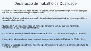 Declaração de Trabalho da Qualidade
• Especificação Funcional: A rede deverá ser segura, veloz, comportar ampliações de estações
de 20% do seu tamanho original e ser estável;
• Qualidade: A velocidade de transmissão da rede via cabo não poderá ser menos que 80% da
sua velocidade máxima;
• Qualidade: A velocidade da rede Wi-Fi não poderá cair a 65% da sua taxa normal de
transmissão a 100 metros a 500 metros;
• Prazo: Para a instalação da Infra-Estrutura é de 30 dias corridos após aprovação do Projeto;
• Prazo: Após a instalação da Infra estrutura o prazo para instalação lógica é de 20 dias úteis;
• Suporte: O suporte a sinistros na Rede não poderá exceder a 10 horas a partir da abertura da
ordem de sinistro;
 