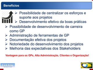  Possibilidade de centralizar os esforços e
suporte aos projetos
 Desenvolvimento efetivo da boas práticas
Vantagem para os GPs, Alta Administração, Clientes e Organização!
Benefícios
 Possibilidade de desenvolvimento de carreira
como GP
 Administração de ferramentas de GP
 Documentação efetiva dos projetos
 Notoriedade do desenvolvimento dos projetos
 Melhoria das expectativas dos Stakeholders
 