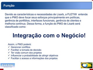 Devido as características e necessidades de Lisarb, a FLETIW entende
que o PMO deve focar seus esforços principalmente em políticas,
gerência de portfólios, interfaces funcionais, gerência de clientes e
melhoria contínua. Dessa forma, a função do PMO de Lisarb será
classificado como:
Integração com o Negócio!
Assim, o PMO poderá:
 Gerenciar conflitos
 Facilitar a tomada de decisão
 Ter visão comum dos projetos
 Influenciar a probabilidade de atingir objetivos
 Facilitar o acesso a informações dos projetos
Função
 