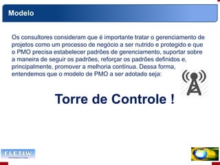 Os consultores consideram que é importante tratar o gerenciamento de
projetos como um processo de negócio a ser nutrido e protegido e que
o PMO precisa estabelecer padrões de gerenciamento, suportar sobre
a maneira de seguir os padrões, reforçar os padrões definidos e,
principalmente, promover a melhoria contínua. Dessa forma,
entendemos que o modelo de PMO a ser adotado seja:
Torre de Controle !
Modelo
 