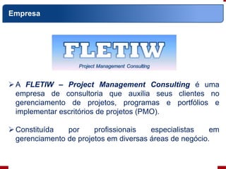 A FLETIW – Project Management Consulting é uma
empresa de consultoria que auxilia seus clientes no
gerenciamento de projetos, programas e portfólios e
implementar escritórios de projetos (PMO).
Constituída por profissionais especialistas em
gerenciamento de projetos em diversas áreas de negócio.
Empresa
 