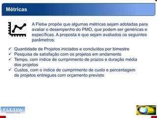 A Fletiw propõe que algumas métricas sejam adotadas para
avaliar o desempenho do PMO, que podem ser genéricas e
específicas. A proposta é que sejam avaliados os seguintes
parâmetros:
Métricas
 Quantidade de Projetos iniciados e concluídos por bimestre
 Pesquisa de satisfação com os projetos em andamento
 Tempo, com índice de cumprimento de prazos e duração média
dos projetos
 Custos, com o índice de cumprimento de custo e percentagem
de projetos entregues com orçamento previsto
 