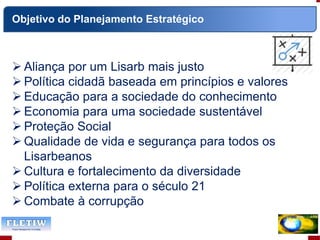  Aliança por um Lisarb mais justo
 Política cidadã baseada em princípios e valores
 Educação para a sociedade do conhecimento
 Economia para uma sociedade sustentável
 Proteção Social
 Qualidade de vida e segurança para todos os
Lisarbeanos
 Cultura e fortalecimento da diversidade
 Política externa para o século 21
 Combate à corrupção
Objetivo do Planejamento Estratégico
 