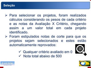 Seleção
 Para selecionar os projetos, foram realizados
cálculos considerando os pesos de cada critério
e as notas da Avaliação X Critério, chegando
assim a um valor total em cada projeto
identificado.
 Foram estipulados notas de corte para que os
projetos sejam selecionados e estes estão
automaticamente reprovados:
 Qualquer critério avaliado em 0
 Nota total abaixo de 500
 