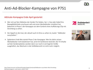 Anti-Ad-Blocker-Kampagne von P7S1
 Wer sich auf den Websites der Sender Pro Sieben, Sat. 1, Sixx oder Kabel Eins
Bewegtbildinhalte anschauen will und einen Werbeblocker installiert hat,
bekommt in Phase 1 der Kampagne vor dem Content einen Aufklärungs-Clip mit
Stromberg zu sehen.
 Der Appell an die User, der aktuell auch im Kino zu sehen ist, lautet: "Adblocker
ausschalten."
 Spätestens Ende Mai startet Phase 2 der Kampagne: Wer bis dahin seinen
Werbeblocker nicht deaktiviert hat, wird mit Sanktionen bestraft. Die TV-Inhalte
auf den Senderwebsites werden dann nur noch in verringerter Größe
ausgeliefert, das Wechseln in die Vollbildansicht ist nicht mehr möglich.
AdUcate-Kampagne Ende April gestartet
http://www.horizont.net/aktuell/medien/pages/protected/Adblocker-ausschalten-Wie-Stromberg-
Werbeverweigerer-rund-macht_120227.html
3
 