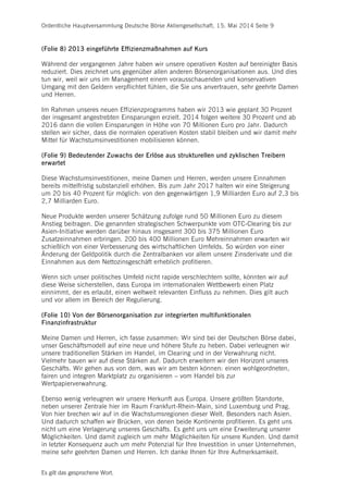 Ordentliche Hauptversammlung Deutsche Börse Aktiengesellschaft, 15. Mai 2014 Seite 9
Es gilt das gesprochene Wort.
(Folie 8) 2013 eingeführte Effizienzmaßnahmen auf Kurs
Während der vergangenen Jahre haben wir unsere operativen Kosten auf bereinigter Basis
reduziert. Dies zeichnet uns gegenüber allen anderen Börsenorganisationen aus. Und dies
tun wir, weil wir uns im Management einem vorausschauenden und konservativen
Umgang mit den Geldern verpflichtet fühlen, die Sie uns anvertrauen, sehr geehrte Damen
und Herren.
Im Rahmen unseres neuen Effizienzprogramms haben wir 2013 wie geplant 30 Prozent
der insgesamt angestrebten Einsparungen erzielt. 2014 folgen weitere 30 Prozent und ab
2016 dann die vollen Einsparungen in Höhe von 70 Millionen Euro pro Jahr. Dadurch
stellen wir sicher, dass die normalen operativen Kosten stabil bleiben und wir damit mehr
Mittel für Wachstumsinvestitionen mobilisieren können.
(Folie 9) Bedeutender Zuwachs der Erlöse aus strukturellen und zyklischen Treibern
erwartet
Diese Wachstumsinvestitionen, meine Damen und Herren, werden unsere Einnahmen
bereits mittelfristig substanziell erhöhen. Bis zum Jahr 2017 halten wir eine Steigerung
um 20 bis 40 Prozent für möglich: von den gegenwärtigen 1,9 Milliarden Euro auf 2,3 bis
2,7 Milliarden Euro.
Neue Produkte werden unserer Schätzung zufolge rund 50 Millionen Euro zu diesem
Anstieg beitragen. Die genannten strategischen Schwerpunkte vom OTC-Clearing bis zur
Asien-Initiative werden darüber hinaus insgesamt 300 bis 375 Millionen Euro
Zusatzeinnahmen erbringen. 200 bis 400 Millionen Euro Mehreinnahmen erwarten wir
schießlich von einer Verbesserung des wirtschaftlichen Umfelds. So würden von einer
Änderung der Geldpolitik durch die Zentralbanken vor allem unsere Zinsderivate und die
Einnahmen aus dem Nettozinsgeschäft erheblich profitieren.
Wenn sich unser politisches Umfeld nicht rapide verschlechtern sollte, könnten wir auf
diese Weise sicherstellen, dass Europa im internationalen Wettbewerb einen Platz
einnimmt, der es erlaubt, einen weltweit relevanten Einfluss zu nehmen. Dies gilt auch
und vor allem im Bereich der Regulierung.
(Folie 10) Von der Börsenorganisation zur integrierten multifunktionalen
Finanzinfrastruktur
Meine Damen und Herren, ich fasse zusammen: Wir sind bei der Deutschen Börse dabei,
unser Geschäftsmodell auf eine neue und höhere Stufe zu heben. Dabei verleugnen wir
unsere traditionellen Stärken im Handel, im Clearing und in der Verwahrung nicht.
Vielmehr bauen wir auf diese Stärken auf. Dadurch erweitern wir den Horizont unseres
Geschäfts. Wir gehen aus von dem, was wir am besten können: einen wohlgeordneten,
fairen und integren Marktplatz zu organisieren – vom Handel bis zur
Wertpapierverwahrung.
Ebenso wenig verleugnen wir unsere Herkunft aus Europa. Unsere größten Standorte,
neben unserer Zentrale hier im Raum Frankfurt-Rhein-Main, sind Luxemburg und Prag.
Von hier brechen wir auf in die Wachstumsregionen dieser Welt. Besonders nach Asien.
Und dadurch schaffen wir Brücken, von denen beide Kontinente profitieren. Es geht uns
nicht um eine Verlagerung unseres Geschäfts. Es geht uns um eine Erweiterung unserer
Möglichkeiten. Und damit zugleich um mehr Möglichkeiten für unsere Kunden. Und damit
in letzter Konsequenz auch um mehr Potenzial für Ihre Investition in unser Unternehmen,
meine sehr geehrten Damen und Herren. Ich danke Ihnen für Ihre Aufmerksamkeit.
 