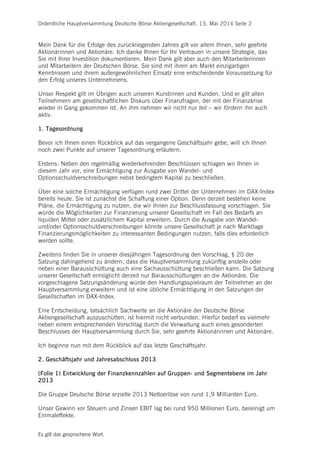 Ordentliche Hauptversammlung Deutsche Börse Aktiengesellschaft, 15. Mai 2014 Seite 2
Es gilt das gesprochene Wort.
Mein Dank für die Erfolge des zurückliegenden Jahres gilt vor allem Ihnen, sehr geehrte
Aktionärinnen und Aktionäre. Ich danke Ihnen für Ihr Vertrauen in unsere Strategie, das
Sie mit Ihrer Investition dokumentieren. Mein Dank gilt aber auch den Mitarbeiterinnen
und Mitarbeitern der Deutschen Börse. Sie sind mit ihren am Markt einzigartigen
Kenntnissen und ihrem außergewöhnlichen Einsatz eine entscheidende Voraussetzung für
den Erfolg unseres Unternehmens.
Unser Respekt gilt im Übrigen auch unseren Kundinnen und Kunden. Und er gilt allen
Teilnehmern am gesellschaftlichen Diskurs über Finanzfragen, der mit der Finanzkrise
wieder in Gang gekommen ist. An ihm nehmen wir nicht nur teil – wir fördern ihn auch
aktiv.
1. Tagesordnung
Bevor ich Ihnen einen Rückblick auf das vergangene Geschäftsjahr gebe, will ich Ihnen
noch zwei Punkte auf unserer Tagesordnung erläutern:
Erstens: Neben den regelmäßig wiederkehrenden Beschlüssen schlagen wir Ihnen in
diesem Jahr vor, eine Ermächtigung zur Ausgabe von Wandel- und
Optionsschuldverschreibungen nebst bedingtem Kapital zu beschließen.
Über eine solche Ermächtigung verfügen rund zwei Drittel der Unternehmen im DAX-Index
bereits heute. Sie ist zunächst die Schaffung einer Option. Denn derzeit bestehen keine
Pläne, die Ermächtigung zu nutzen, die wir Ihnen zur Beschlussfassung vorschlagen. Sie
würde die Möglichkeiten zur Finanzierung unserer Gesellschaft im Fall des Bedarfs an
liquiden Mittel oder zusätzlichem Kapital erweitern. Durch die Ausgabe von Wandel-
und/oder Optionsschuldverschreibungen könnte unsere Gesellschaft je nach Marktlage
Finanzierungsmöglichkeiten zu interessanten Bedingungen nutzen, falls dies erforderlich
werden sollte.
Zweitens finden Sie in unserer diesjährigen Tagesordnung den Vorschlag, § 20 der
Satzung dahingehend zu ändern, dass die Hauptversammlung zukünftig anstelle oder
neben einer Barausschüttung auch eine Sachausschüttung beschließen kann. Die Satzung
unserer Gesellschaft ermöglicht derzeit nur Barausschüttungen an die Aktionäre. Die
vorgeschlagene Satzungsänderung würde den Handlungsspielraum der Teilnehmer an der
Hauptversammlung erweitern und ist eine übliche Ermächtigung in den Satzungen der
Gesellschaften im DAX-Index.
Eine Entscheidung, tatsächlich Sachwerte an die Aktionäre der Deutsche Börse
Aktiengesellschaft auszuschütten, ist hiermit nicht verbunden. Hierfür bedarf es vielmehr
neben einem entsprechenden Vorschlag durch die Verwaltung auch eines gesonderten
Beschlusses der Hauptversammlung durch Sie, sehr geehrte Aktionärinnen und Aktionäre.
Ich beginne nun mit dem Rückblick auf das letzte Geschäftsjahr.
2. Geschäftsjahr und Jahresabschluss 2013
(Folie 1) Entwicklung der Finanzkennzahlen auf Gruppen- und Segmentebene im Jahr
2013
Die Gruppe Deutsche Börse erzielte 2013 Nettoerlöse von rund 1,9 Milliarden Euro.
Unser Gewinn vor Steuern und Zinsen EBIT lag bei rund 950 Millionen Euro, bereinigt um
Einmaleffekte.
 