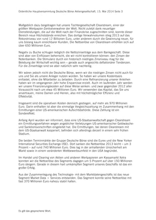 Ordentliche Hauptversammlung Deutsche Börse Aktiengesellschaft, 15. Mai 2014 Seite 3
Es gilt das gesprochene Wort.
Maßgeblich dazu beigetragen hat unsere Tochtergesellschaft Clearstream, einer der
größten Wertpapier-Zentralverwahrer der Welt. Nicht zuletzt dank neuartiger
Dienstleistungen, die auf die Welt nach der Finanzkrise zugeschnitten sind, konnte dieser
Bereich neue Höchststände erreichen. Das dortige Verwahrvolumen stieg 2013 auf das
Rekordniveau von rund 12 Billionen Euro, unter anderem durch die Gewinnung neuer, für
uns bislang kaum erreichbarer Kunden. Die Nettoerlöse von Clearstream erhöhten sich auf
über 650 Millionen Euro.
Negativ zu Buche schlugen lediglich die Nettozinserträge aus dem Bankgeschäft. Diese
sind aber von Einflüssen beherrscht, die wir nicht kontrollieren können: den Zinsen der
Notenbanken. Die Stimulanz durch ein historisch niedriges Zinsniveau mag für die
Belebung der Wirtschaft wichtig sein – gerade auch angesichts deflationärer Tendenzen.
Für die Zinserträge sind sie aber natürlich sehr nachteilig.
Wir wären jedoch nicht die Deutsche Börse, wenn wir die niedrigen Zinsen nicht auch für
uns und Sie als unsere Anleger nutzen würden. So haben wir unsere Kostenbasis
entlastet, ohne die Mitarbeiter zu belasten: Durch eine Refinanzierung unserer Anleihen
haben wir im vergangenen Jahr hohe Ersparnisse erzielt. Auch im laufenden Jahr werden
wir unsere Finanzierungskosten auf diese Weise senken: und zwar gegenüber 2012 aller
Voraussicht nach um etwa 45 Millionen Euro. Wir verwenden das Kapital, das Sie uns
anvertrauen, meine Damen und Herren, also mit höchstmöglicher Effizienz und
Effektivität.
Insgesamt sind die operativen Kosten dennoch gestiegen, auf mehr als 970 Millionen
Euro. Darin enthalten ist aber die einmalige Vergleichszahlung im Zusammenhang mit den
Ermittlungen einer US-amerikanischen Aufsichtsbehörde. Diese Zahlung ist ein
Sondereffekt.
Anfang April wurden wir informiert, dass eine US-Staatsanwaltschaft gegen Clearstream
ein Ermittlungsverfahren wegen angeblicher Verletzungen US-amerikanischer Geldwäsche-
und Sanktionsvorschriften eingeleitet hat. Die Ermittlungen, bei denen Clearstream mit
dem US-Staatsanwalt kooperiert, befinden sich allerdings derzeit in einem sehr frühen
Stadium.
Die beiden Terminmärkte der Gruppe Deutsche Börse sind die Eurex und die New Yorker
International Securities Exchange (ISE). Dort sanken die Nettoerlöse 2013 leicht – um 3
Prozent – auf rund 740 Millionen Euro. Dies lag in der anhaltenden Unsicherheit am
Markt sowie in einem veränderten Wettbewerbsumfeld in den USA begründet.
Im Handel und Clearing von Aktien und anderen Wertpapieren am Kassamarkt Xetra
konnten wir die Nettoerlöse des Segments dagegen um 5 Prozent auf über 150 Millionen
Euro steigern. Gerade in diesem hart umkämpften Segment unseres Geschäfts ist das ein
großer Erfolg.
Aus der Zusammenlegung des Technologie- mit dem Marktdatengeschäfts ist das neue
Segment Market Data + Services entstanden. Das Segment konnte seine Nettoerlöse mit
fast 370 Millionen Euro nahezu stabil halten.
 