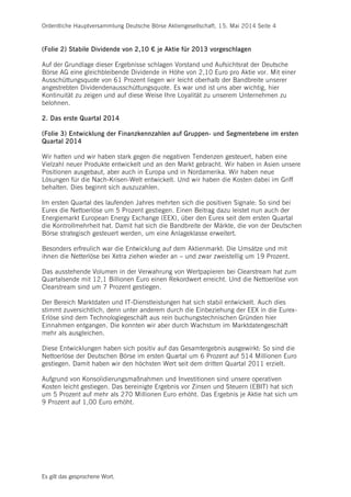 Ordentliche Hauptversammlung Deutsche Börse Aktiengesellschaft, 15. Mai 2014 Seite 4
Es gilt das gesprochene Wort.
(Folie 2) Stabile Dividende von 2,10 € je Aktie für 2013 vorgeschlagen
Auf der Grundlage dieser Ergebnisse schlagen Vorstand und Aufsichtsrat der Deutsche
Börse AG eine gleichbleibende Dividende in Höhe von 2,10 Euro pro Aktie vor. Mit einer
Ausschüttungsquote von 61 Prozent liegen wir leicht oberhalb der Bandbreite unserer
angestrebten Dividendenausschüttungsquote. Es war und ist uns aber wichtig, hier
Kontinuität zu zeigen und auf diese Weise Ihre Loyalität zu unserem Unternehmen zu
belohnen.
2. Das erste Quartal 2014
(Folie 3) Entwicklung der Finanzkennzahlen auf Gruppen- und Segmentebene im ersten
Quartal 2014
Wir hatten und wir haben stark gegen die negativen Tendenzen gesteuert, haben eine
Vielzahl neuer Produkte entwickelt und an den Markt gebracht. Wir haben in Asien unsere
Positionen ausgebaut, aber auch in Europa und in Nordamerika. Wir haben neue
Lösungen für die Nach-Krisen-Welt entwickelt. Und wir haben die Kosten dabei im Griff
behalten. Dies beginnt sich auszuzahlen.
Im ersten Quartal des laufenden Jahres mehrten sich die positiven Signale: So sind bei
Eurex die Nettoerlöse um 5 Prozent gestiegen. Einen Beitrag dazu leistet nun auch der
Energiemarkt European Energy Exchange (EEX), über den Eurex seit dem ersten Quartal
die Kontrollmehrheit hat. Damit hat sich die Bandbreite der Märkte, die von der Deutschen
Börse strategisch gesteuert werden, um eine Anlageklasse erweitert.
Besonders erfreulich war die Entwicklung auf dem Aktienmarkt: Die Umsätze und mit
ihnen die Netterlöse bei Xetra ziehen wieder an – und zwar zweistellig um 19 Prozent.
Das ausstehende Volumen in der Verwahrung von Wertpapieren bei Clearstream hat zum
Quartalsende mit 12,1 Billionen Euro einen Rekordwert erreicht. Und die Nettoerlöse von
Clearstream sind um 7 Prozent gestiegen.
Der Bereich Marktdaten und IT-Dienstleistungen hat sich stabil entwickelt. Auch dies
stimmt zuversichtlich, denn unter anderem durch die Einbeziehung der EEX in die Eurex-
Erlöse sind dem Technologiegeschäft aus rein buchungstechnischen Gründen hier
Einnahmen entgangen. Die konnten wir aber durch Wachstum im Marktdatengeschäft
mehr als ausgleichen.
Diese Entwicklungen haben sich positiv auf das Gesamtergebnis ausgewirkt: So sind die
Nettoerlöse der Deutschen Börse im ersten Quartal um 6 Prozent auf 514 Millionen Euro
gestiegen. Damit haben wir den höchsten Wert seit dem dritten Quartal 2011 erzielt.
Aufgrund von Konsolidierungsmaßnahmen und Investitionen sind unsere operativen
Kosten leicht gestiegen. Das bereinigte Ergebnis vor Zinsen und Steuern (EBIT) hat sich
um 5 Prozent auf mehr als 270 Millionen Euro erhöht. Das Ergebnis je Aktie hat sich um
9 Prozent auf 1,00 Euro erhöht.
 