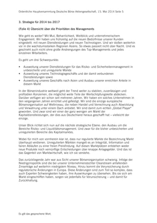 Ordentliche Hauptversammlung Deutsche Börse Aktiengesellschaft, 15. Mai 2014 Seite 5
Es gilt das gesprochene Wort.
3. Strategie für 2014 bis 2017
(Folie 4) Übersicht über die Prioritäten des Managements
Wie geht es weiter? Mit Mut, Beharrlichkeit, Weitblick und unternehmerischem
Engagement. Wir haben uns frühzeitig auf die neuen Bedürfnisse unserer Kunden
eingestellt: mit neuen Dienstleistungen und neuen Technologien. Und wir stoßen weiterhin
vor in die wachstumsstarken Regionen Asiens. So etwas passiert nicht über Nacht. Und es
geschieht auch nicht ohne große Anstrengungen des Top-Managements und jedes
einzelnen Mitarbeiters.
Es geht um drei Schwerpunkte:
 Ausweitung unserer Dienstleistungen für das Risiko- und Sicherheitenmanagement in
unbesicherte und unregulierte Märkte
 Ausweitung unseres Technologiegeschäfts und der damit verbundenen
Dienstleistungen sowie
 Ausweitung unseres Geschäfts nach Asien und Ausbau unserer erreichten Anteile in
diesem Markt
In der Börsenindustrie weltweit geht der Trend weiter zu stabilen, zuverlässigen und
profitablen Konzernen, die möglichst weite Teile der Wertschöpfungskette abdecken.
Darüber verfügen wir schon seit mehreren Jahren. Wir haben ein solches Unternehmen in
den vergangenen Jahren errichtet und gefestigt. Wir sind die einzige europäische
Börsenorganisation auf Weltniveau, die neben Handel und Verrechnung auch Abwicklung
und Verwahrung unter einem Dach anbietet. Wir sind damit zum echten „Global Player“
geworden. Und zwar sind wir einer der ganz wenigen am Markt der
Kapitaldienstleistungen, der dies aus Deutschland heraus geschafft hat – vielleicht der
einzige.
Unser Blick richtet sich nun auf die nächste strategische Ebene: den Ausbau um die
Bereiche Risiko- und Liquiditätsmanagement. Und zwar für die bisher unbesicherten und
unregulierten Bereiche des Kapitalmarktes.
Wobei für mich von vornherein klar ist, dass nur regulierte Märkte die Bezeichnung Markt
überhaupt verdienen. Unregulierten Märkten mangelt es an Integrität, Information und
fairen Abläufen zu einer freien Preisfindung. Auf diesen Marktplätzen entstehen weder
neue Produkte noch vernünftige Entscheidungen über knappe Anlagegelder. Und das ist
das Gegenteil von Marktwirtschaft, wie ich sie verstehe.
Das zurückliegende Jahr war aus Sicht unserer Börsenorganisation schwierig. Infolge der
Niedrigzinspolitik sind die bei unserer Unternehmenstochter Clearstream anfallenden
Zinserträge auf weiterhin niedrigstem Niveau. Hinzu kommt die Verunsicherung durch
regulatorische Änderungen in Europa. Diese Änderungen sind zum Teil so komplex, dass
auch Experten Schwierigkeiten haben, ihre Auswirkungen zu übersehen. Bis sie sich am
Markt eingeschliffen haben, sorgen sie jedenfalls für Verunsicherung – und damit für
Zurückhaltung.
 