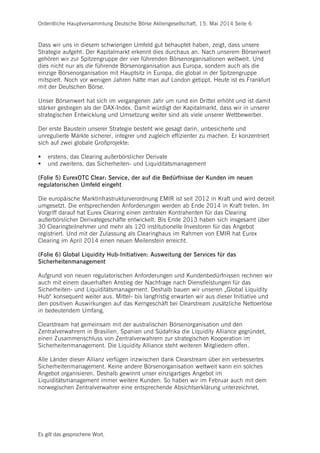 Ordentliche Hauptversammlung Deutsche Börse Aktiengesellschaft, 15. Mai 2014 Seite 6
Es gilt das gesprochene Wort.
Dass wir uns in diesem schwierigen Umfeld gut behauptet haben, zeigt, dass unsere
Strategie aufgeht. Der Kapitalmarkt erkennt dies durchaus an. Nach unserem Börsenwert
gehören wir zur Spitzengruppe der vier führenden Börsenorganisationen weltweit. Und
dies nicht nur als die führende Börsenorganisation aus Europa, sondern auch als die
einzige Börsenorganisation mit Hauptsitz in Europa, die global in der Spitzengruppe
mitspielt. Noch vor wenigen Jahren hätte man auf London getippt. Heute ist es Frankfurt
mit der Deutschen Börse.
Unser Börsenwert hat sich im vergangenen Jahr um rund ein Drittel erhöht und ist damit
stärker gestiegen als der DAX-Index. Damit würdigt der Kapitalmarkt, dass wir in unserer
strategischen Entwicklung und Umsetzung weiter sind als viele unserer Wettbewerber.
Der erste Baustein unserer Strategie besteht wie gesagt darin, unbesicherte und
unregulierte Märkte sicherer, integrer und zugleich effizienter zu machen. Er konzentriert
sich auf zwei globale Großprojekte:
 erstens, das Clearing außerbörslicher Derivate
 und zweitens, das Sicherheiten- und Liquiditätsmanagement
(Folie 5) EurexOTC Clear: Service, der auf die Bedürfnisse der Kunden im neuen
regulatorischen Umfeld eingeht
Die europäische Marktinfrastrukturverordnung EMIR ist seit 2012 in Kraft und wird derzeit
umgesetzt. Die entsprechenden Anforderungen werden ab Ende 2014 in Kraft treten. Im
Vorgriff darauf hat Eurex Clearing einen zentralen Kontrahenten für das Clearing
außerbörslicher Derivategeschäfte entwickelt. Bis Ende 2013 haben sich insgesamt über
30 Clearingteilnehmer und mehr als 120 institutionelle Investoren für das Angebot
registriert. Und mit der Zulassung als Clearinghaus im Rahmen von EMIR hat Eurex
Clearing im April 2014 einen neuen Meilenstein erreicht.
(Folie 6) Global Liquidity Hub-Initiativen: Ausweitung der Services für das
Sicherheitenmanagement
Aufgrund von neuen regulatorischen Anforderungen und Kundenbedürfnissen rechnen wir
auch mit einem dauerhaften Anstieg der Nachfrage nach Dienstleistungen für das
Sicherheiten- und Liquiditätsmanagement. Deshalb bauen wir unseren „Global Liquidity
Hub“ konsequent weiter aus. Mittel- bis langfristig erwarten wir aus dieser Initiative und
den positiven Auswirkungen auf das Kerngeschäft bei Clearstream zusätzliche Nettoerlöse
in bedeutendem Umfang.
Clearstream hat gemeinsam mit der australischen Börsenorganisation und den
Zentralverwahrern in Brasilien, Spanien und Südafrika die Liquidity Alliance gegründet,
einen Zusammenschluss von Zentralverwahrern zur strategischen Kooperation im
Sicherheitenmanagement. Die Liquidity Alliance steht weiteren Mitgliedern offen.
Alle Länder dieser Allianz verfügen inzwischen dank Clearstream über ein verbessertes
Sicherheitenmanagement. Keine andere Börsenorganisation weltweit kann ein solches
Angebot organisieren. Deshalb gewinnt unser einzigartiges Angebot im
Liquiditätsmanagement immer weitere Kunden: So haben wir im Februar auch mit dem
norwegischen Zentralverwahrer eine entsprechende Absichtserklärung unterzeichnet.
 