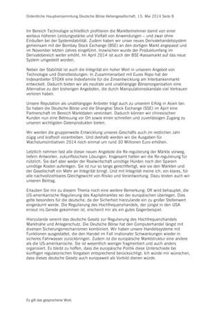 Ordentliche Hauptversammlung Deutsche Börse Aktiengesellschaft, 15. Mai 2014 Seite 8
Es gilt das gesprochene Wort.
Im Bereich Technologie schließlich profitieren die Marktteilnehmer damit von einer
weitaus höheren Leistungsstärke und Vielfalt von Anwendungen – und zwar ohne
Einbußen bei der Systemstabilität. Zudem haben wir unser neues Derivatehandelssystem
gemeinsam mit der Bombay Stock Exchange (BSE) an den dortigen Markt angepasst und
im November letzten Jahres eingeführt. Inzwischen wurde der Produktumfang im
Derivatebereich weiter erhöht. Im April 2014 ist auch der BSE-Kassamarkt auf das neue
System umgestellt worden.
Neben der Stabilität ist auch die Integrität ein hoher Wert in unserem Angebot von
Technologie und Dienstleistungen: In Zusammenarbeit mit Eurex Repo hat der
Indexanbieter STOXX eine Indexfamilie für die Zinsentwicklung am Interbankenmarkt
entwickelt. Dadurch bieten wir als neutrale und unabhängige Börsenorganisation eine
Alternative zu den bisherigen Angeboten, die durch Manipulationsskandale viel Vertrauen
verloren haben.
Unsere Reputation als unabhängiger Anbieter trägt auch zu unserem Erfolg in Asien bei:
So haben die Deutsche Börse und die Shanghai Stock Exchange (SSE) im April eine
Partnerschaft im Bereich Marktdaten vereinbart. Dadurch können wir chinesischen
Kunden nun eine Betreuung vor Ort sowie einen schnellen und zuverlässigen Zugang zu
unseren wichtigsten Datenprodukten bieten.
Wir werden die gruppenweite Entwicklung unseres Geschäfts auch im restlichen Jahr
zügig und kraftvoll vorantreiben. Und deshalb werden wir die Ausgaben für
Wachstumsinitiativen 2014 noch einmal um rund 30 Millionen Euro erhöhen.
Letztlich nehmen fast alle dieser neuen Angebote die Re-regulierung der Märkte vorweg,
liefern Antworten, zukunftssichere Lösungen. Insgesamt halten wir die Re-regulierung für
nützlich. Sie darf aber weder der Realwirtschaft unnötige Hürden noch den Sparern
unnötige Kosten auferlegen. Sie ist nur so lange gerechtfertigt, wie sie den Märkten und
der Gesellschaft ein Mehr an Integrität bringt. Und mit Integrität meine ich: ein klares, für
alle nachvollziehbares Gleichgewicht von Risiko und Verantwortung. Dazu leisten auch wir
unseren Beitrag.
Erlauben Sie mir zu diesem Thema noch eine weitere Bemerkung: Oft wird behauptet, die
US-amerikanische Regulierung des Kapitalmarktes sei der europäischen überlegen. Dies
gelte besonders für die deutsche, da der Sicherheit hierzulande ein zu großer Stellenwert
eingeräumt werde. Die Regulierung des Hochfrequenzhandels, der jüngst in den USA
erneut ins Gerede gekommen ist, erscheint mir als ein gutes Gegenbeispiel.
Hierzulande vereint das deutsche Gesetz zur Regulierung des Hochfrequenzhandels
Marktnähe und Anlegerschutz. Die Deutsche Börse hat den Computerhandel längst mit
diversen Sicherungsmechanismen kombiniert. Wir haben unsere Handelssysteme mit
Funktionen ausgestattet, die den Handel im Fall irrationaler Schwankungen wieder in
sicheres Fahrwasser zurückbringen. Zudem ist die europäische Marktstruktur eine andere
als die US-amerikanische. Sie ist wesentlich weniger fragmentiert und auch anders
organisiert. Es bleibt zu hoffen, dass die europäische Politik diese Unterschiede bei
künftigen regulatorischen Vorgaben entsprechend berücksichtigt. Ich würde mir wünschen,
dass dieses deutsche Gesetz auch europaweit als Vorbild dienen würde.
 